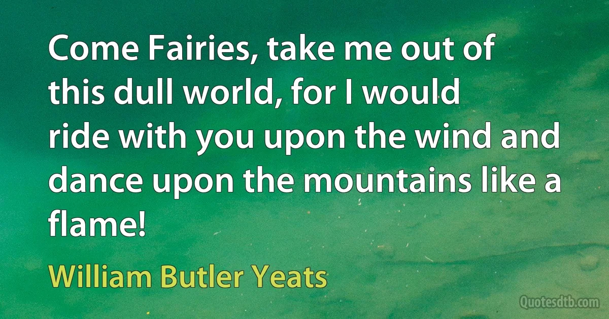 Come Fairies, take me out of this dull world, for I would ride with you upon the wind and dance upon the mountains like a flame! (William Butler Yeats)