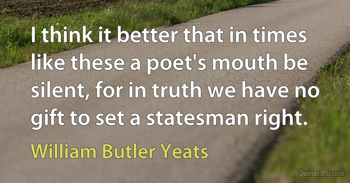 I think it better that in times like these a poet's mouth be silent, for in truth we have no gift to set a statesman right. (William Butler Yeats)