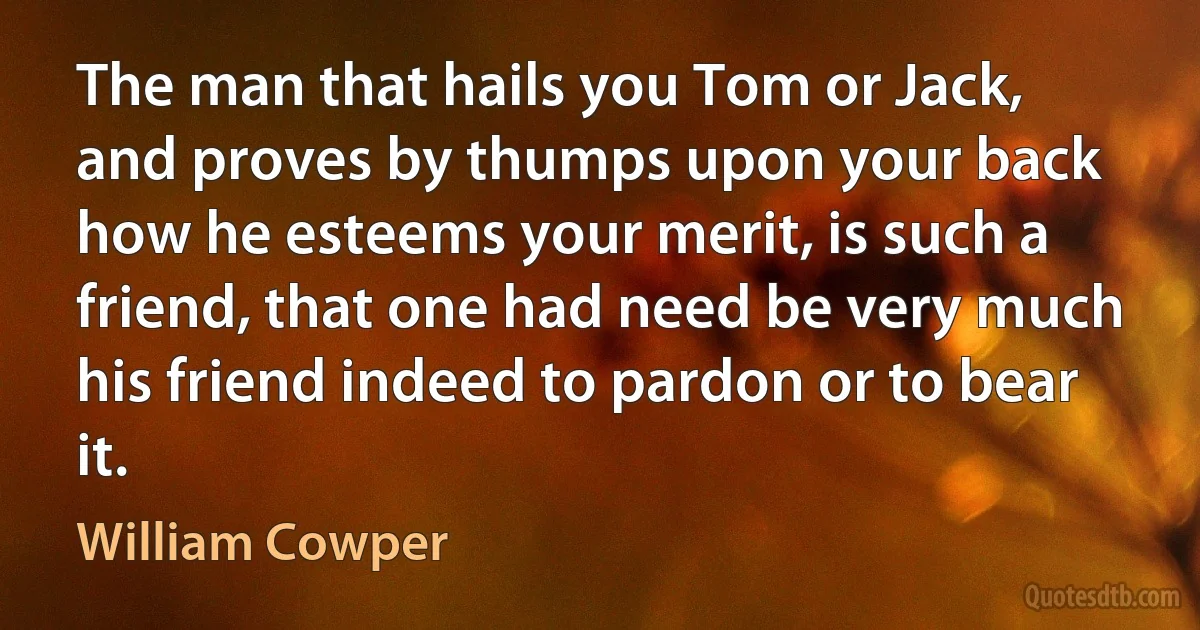 The man that hails you Tom or Jack, and proves by thumps upon your back how he esteems your merit, is such a friend, that one had need be very much his friend indeed to pardon or to bear it. (William Cowper)