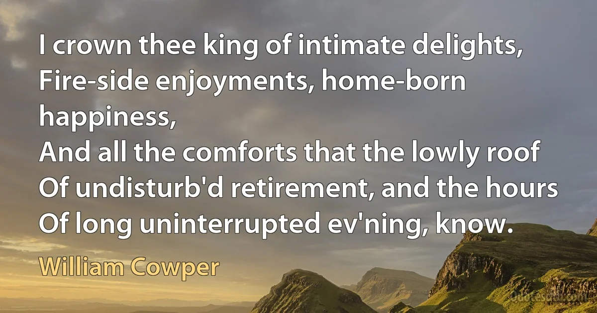 I crown thee king of intimate delights,
Fire-side enjoyments, home-born happiness,
And all the comforts that the lowly roof
Of undisturb'd retirement, and the hours
Of long uninterrupted ev'ning, know. (William Cowper)