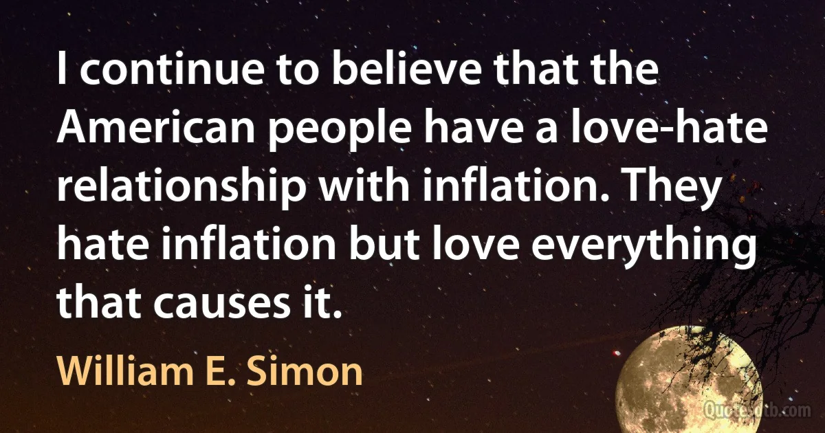 I continue to believe that the American people have a love-hate relationship with inflation. They hate inflation but love everything that causes it. (William E. Simon)