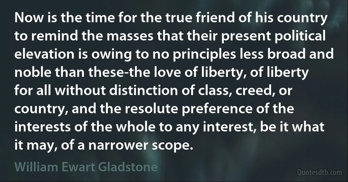 Now is the time for the true friend of his country to remind the masses that their present political elevation is owing to no principles less broad and noble than these-the love of liberty, of liberty for all without distinction of class, creed, or country, and the resolute preference of the interests of the whole to any interest, be it what it may, of a narrower scope. (William Ewart Gladstone)