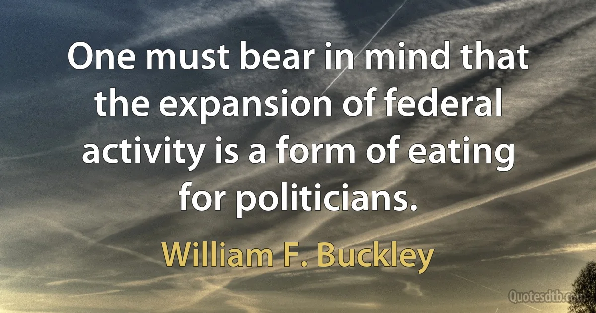 One must bear in mind that the expansion of federal activity is a form of eating for politicians. (William F. Buckley)