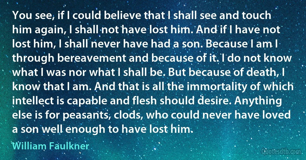 You see, if I could believe that I shall see and touch him again, I shall not have lost him. And if I have not lost him, I shall never have had a son. Because I am I through bereavement and because of it. I do not know what I was nor what I shall be. But because of death, I know that I am. And that is all the immortality of which intellect is capable and flesh should desire. Anything else is for peasants, clods, who could never have loved a son well enough to have lost him. (William Faulkner)