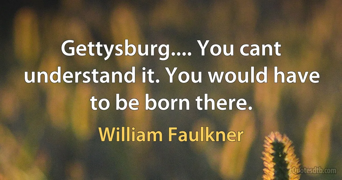 Gettysburg.... You cant understand it. You would have to be born there. (William Faulkner)