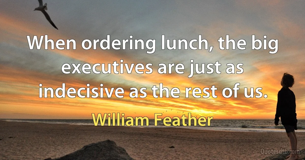 When ordering lunch, the big executives are just as indecisive as the rest of us. (William Feather)