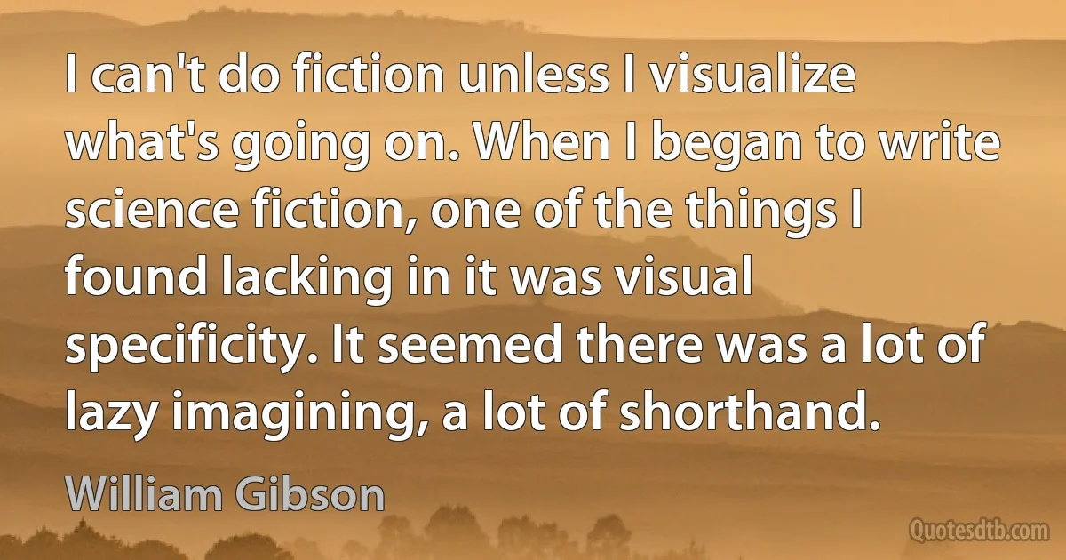 I can't do fiction unless I visualize what's going on. When I began to write science fiction, one of the things I found lacking in it was visual specificity. It seemed there was a lot of lazy imagining, a lot of shorthand. (William Gibson)