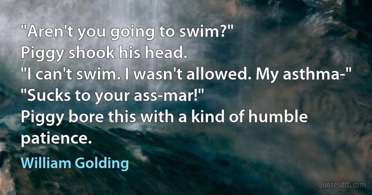 "Aren't you going to swim?"
Piggy shook his head.
"I can't swim. I wasn't allowed. My asthma-"
"Sucks to your ass-mar!"
Piggy bore this with a kind of humble patience. (William Golding)