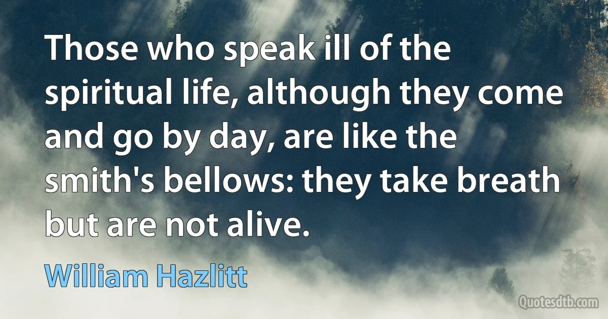 Those who speak ill of the spiritual life, although they come and go by day, are like the smith's bellows: they take breath but are not alive. (William Hazlitt)