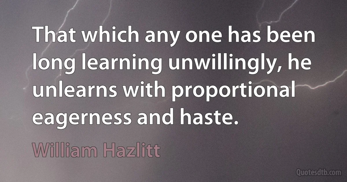 That which any one has been long learning unwillingly, he unlearns with proportional eagerness and haste. (William Hazlitt)