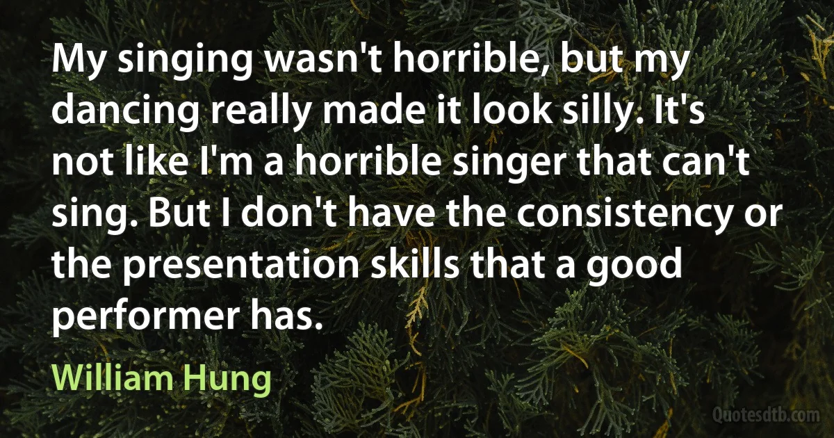 My singing wasn't horrible, but my dancing really made it look silly. It's not like I'm a horrible singer that can't sing. But I don't have the consistency or the presentation skills that a good performer has. (William Hung)