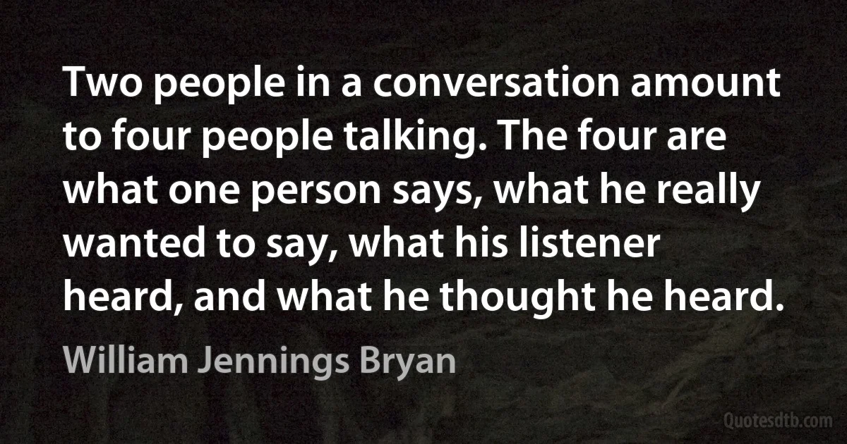 Two people in a conversation amount to four people talking. The four are what one person says, what he really wanted to say, what his listener heard, and what he thought he heard. (William Jennings Bryan)