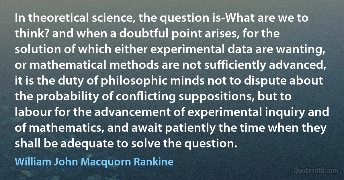 In theoretical science, the question is-What are we to think? and when a doubtful point arises, for the solution of which either experimental data are wanting, or mathematical methods are not sufficiently advanced, it is the duty of philosophic minds not to dispute about the probability of conflicting suppositions, but to labour for the advancement of experimental inquiry and of mathematics, and await patiently the time when they shall be adequate to solve the question. (William John Macquorn Rankine)