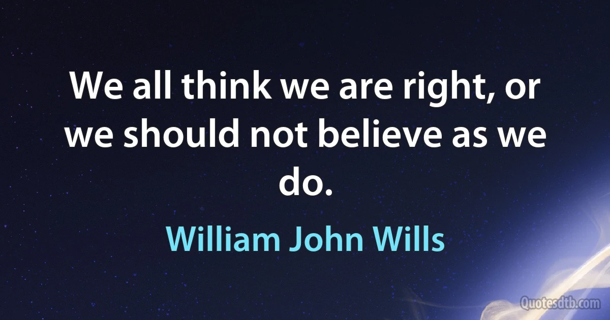 We all think we are right, or we should not believe as we do. (William John Wills)