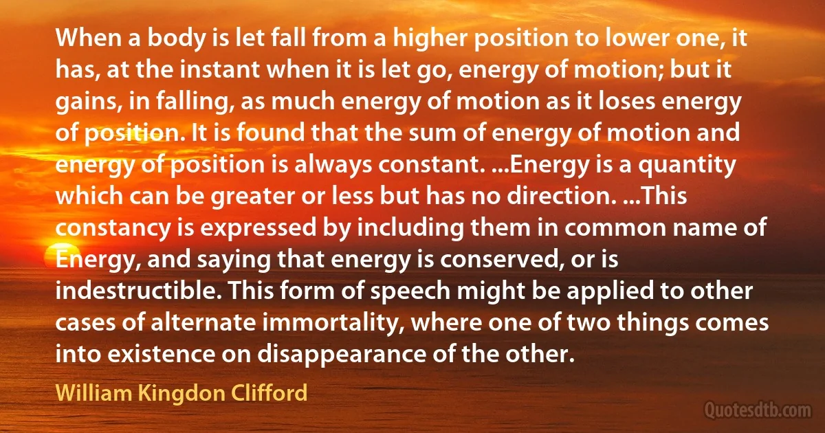 When a body is let fall from a higher position to lower one, it has, at the instant when it is let go, energy of motion; but it gains, in falling, as much energy of motion as it loses energy of position. It is found that the sum of energy of motion and energy of position is always constant. ...Energy is a quantity which can be greater or less but has no direction. ...This constancy is expressed by including them in common name of Energy, and saying that energy is conserved, or is indestructible. This form of speech might be applied to other cases of alternate immortality, where one of two things comes into existence on disappearance of the other. (William Kingdon Clifford)