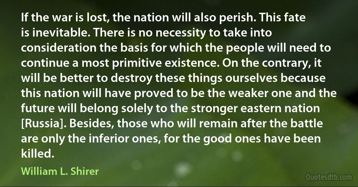 If the war is lost, the nation will also perish. This fate is inevitable. There is no necessity to take into consideration the basis for which the people will need to continue a most primitive existence. On the contrary, it will be better to destroy these things ourselves because this nation will have proved to be the weaker one and the future will belong solely to the stronger eastern nation [Russia]. Besides, those who will remain after the battle are only the inferior ones, for the good ones have been killed. (William L. Shirer)