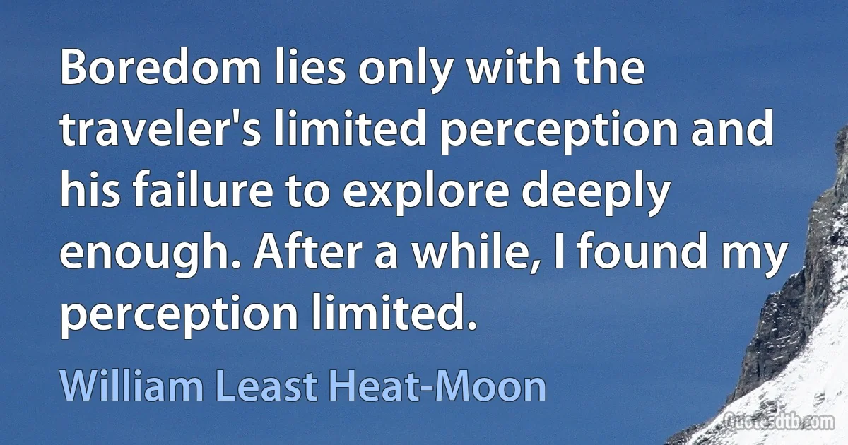 Boredom lies only with the traveler's limited perception and his failure to explore deeply enough. After a while, I found my perception limited. (William Least Heat-Moon)