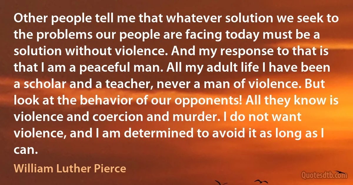 Other people tell me that whatever solution we seek to the problems our people are facing today must be a solution without violence. And my response to that is that I am a peaceful man. All my adult life I have been a scholar and a teacher, never a man of violence. But look at the behavior of our opponents! All they know is violence and coercion and murder. I do not want violence, and I am determined to avoid it as long as I can. (William Luther Pierce)