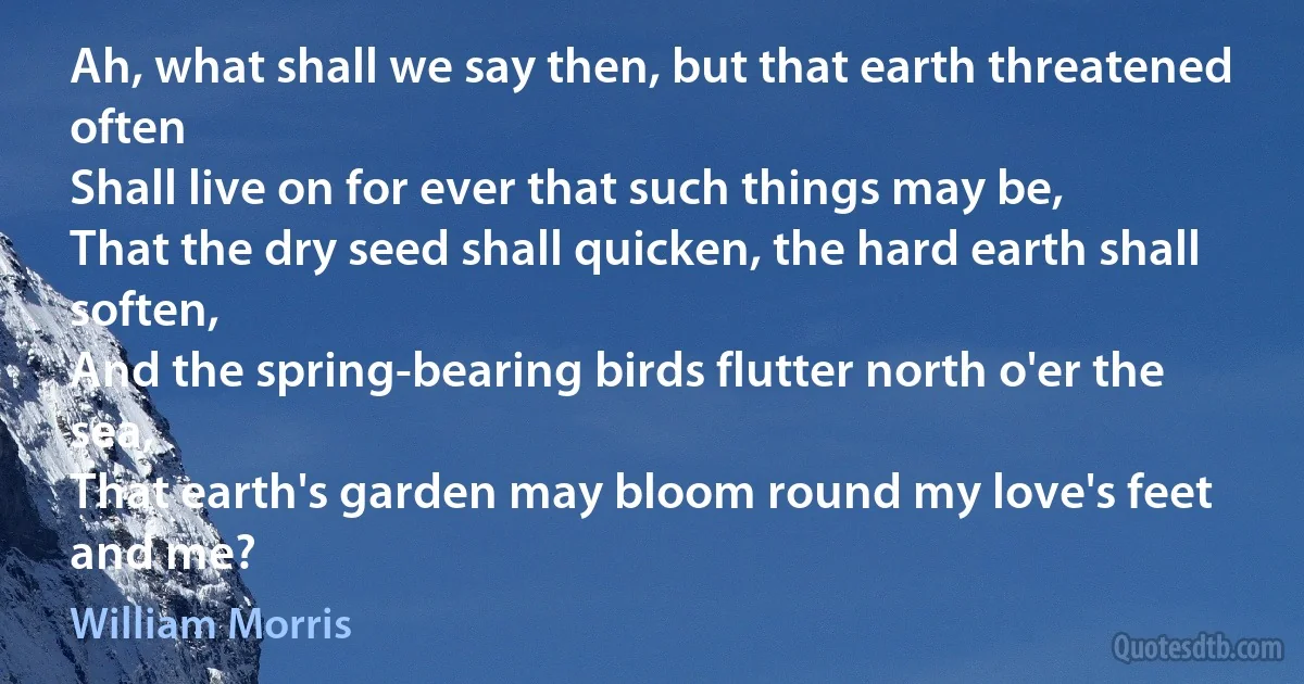 Ah, what shall we say then, but that earth threatened often
Shall live on for ever that such things may be,
That the dry seed shall quicken, the hard earth shall soften,
And the spring-bearing birds flutter north o'er the sea,
That earth's garden may bloom round my love's feet and me? (William Morris)