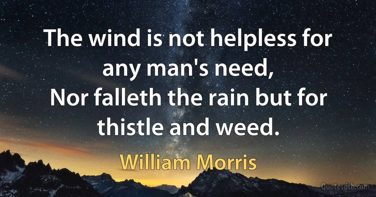 The wind is not helpless for any man's need,
Nor falleth the rain but for thistle and weed. (William Morris)