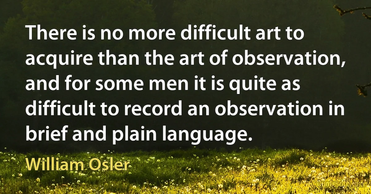 There is no more difficult art to acquire than the art of observation, and for some men it is quite as difficult to record an observation in brief and plain language. (William Osler)