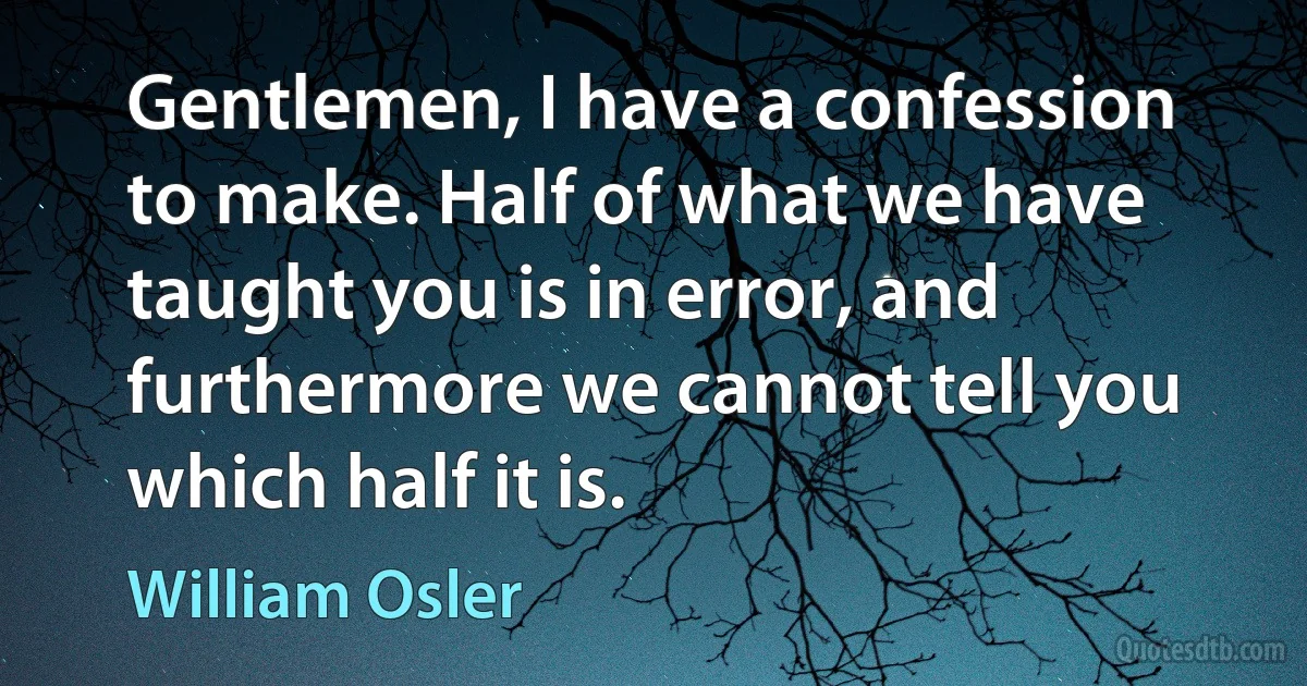 Gentlemen, I have a confession to make. Half of what we have taught you is in error, and furthermore we cannot tell you which half it is. (William Osler)