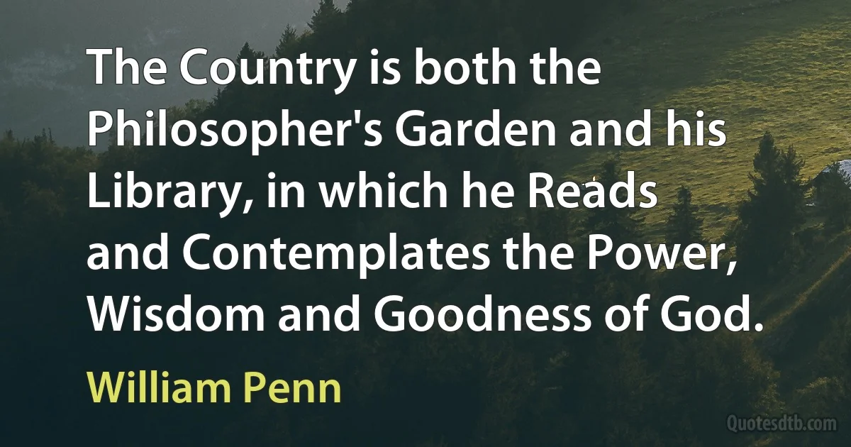 The Country is both the Philosopher's Garden and his Library, in which he Reads and Contemplates the Power, Wisdom and Goodness of God. (William Penn)