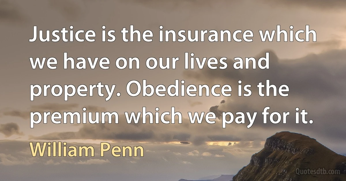 Justice is the insurance which we have on our lives and property. Obedience is the premium which we pay for it. (William Penn)