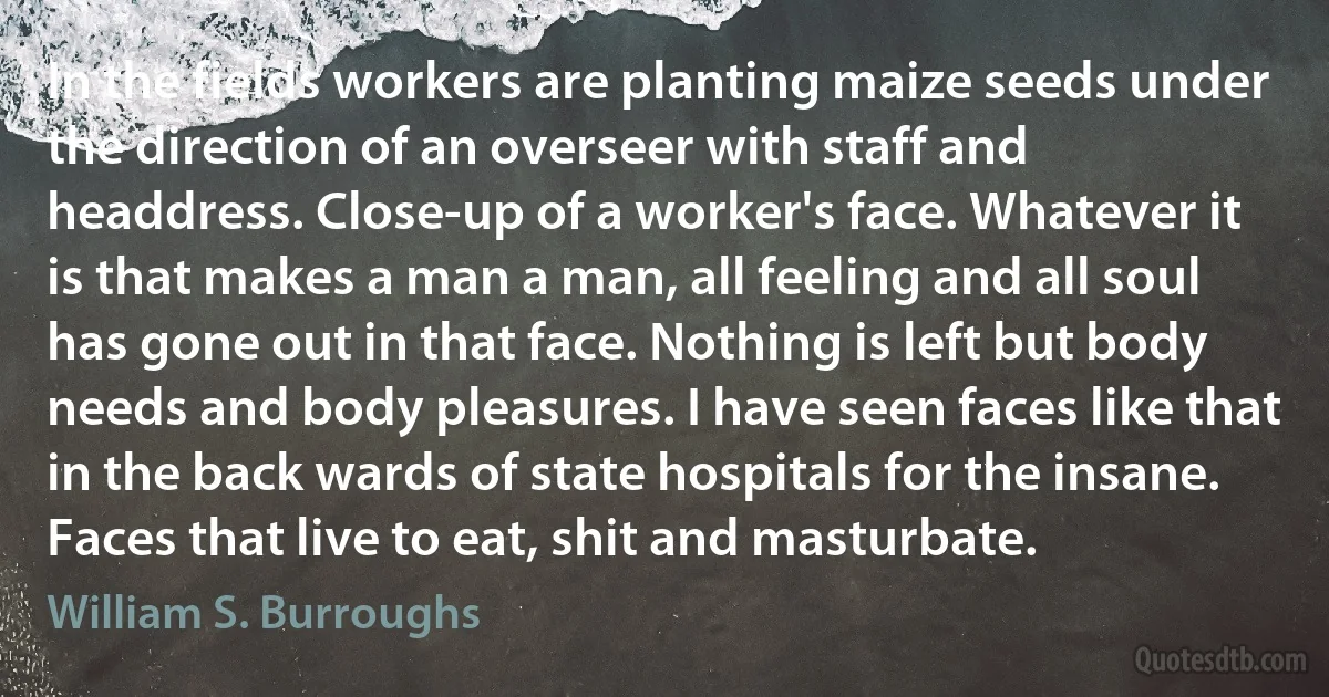 In the fields workers are planting maize seeds under the direction of an overseer with staff and headdress. Close-up of a worker's face. Whatever it is that makes a man a man, all feeling and all soul has gone out in that face. Nothing is left but body needs and body pleasures. I have seen faces like that in the back wards of state hospitals for the insane. Faces that live to eat, shit and masturbate. (William S. Burroughs)