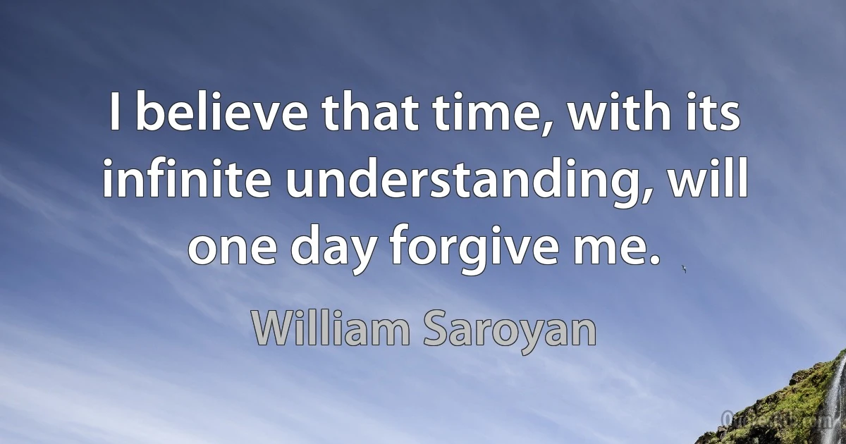 I believe that time, with its infinite understanding, will one day forgive me. (William Saroyan)