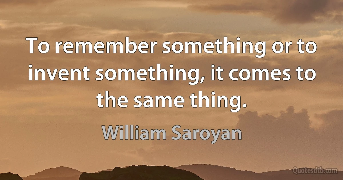 To remember something or to invent something, it comes to the same thing. (William Saroyan)