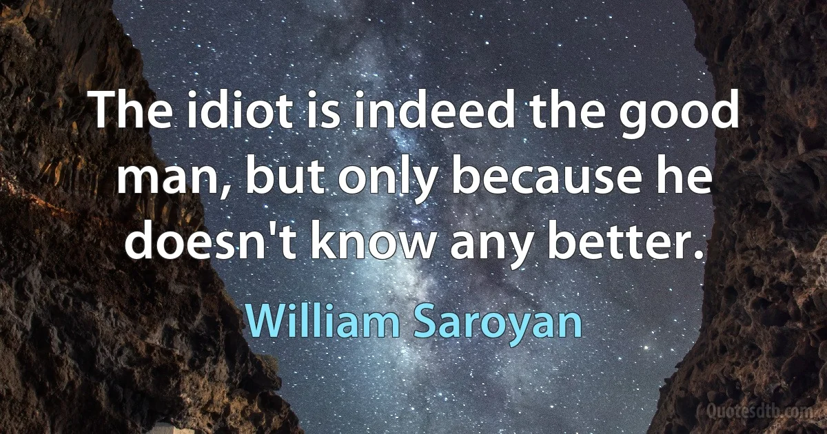 The idiot is indeed the good man, but only because he doesn't know any better. (William Saroyan)