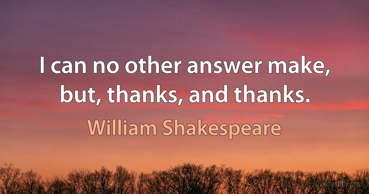 I can no other answer make, but, thanks, and thanks. (William Shakespeare)