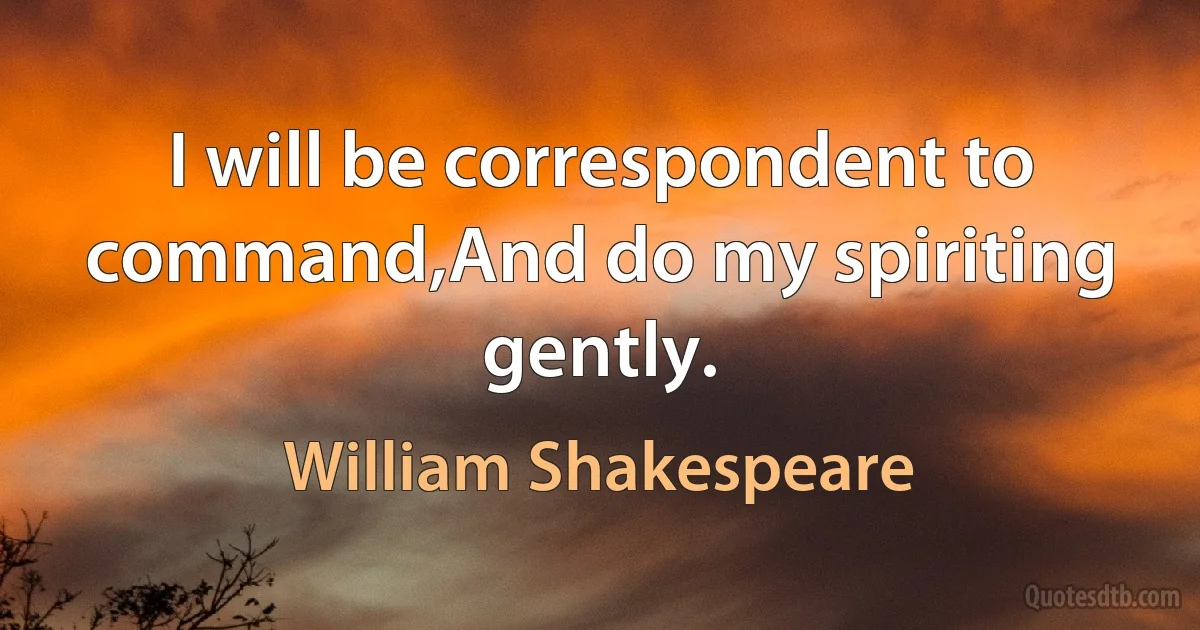 I will be correspondent to command,And do my spiriting gently. (William Shakespeare)