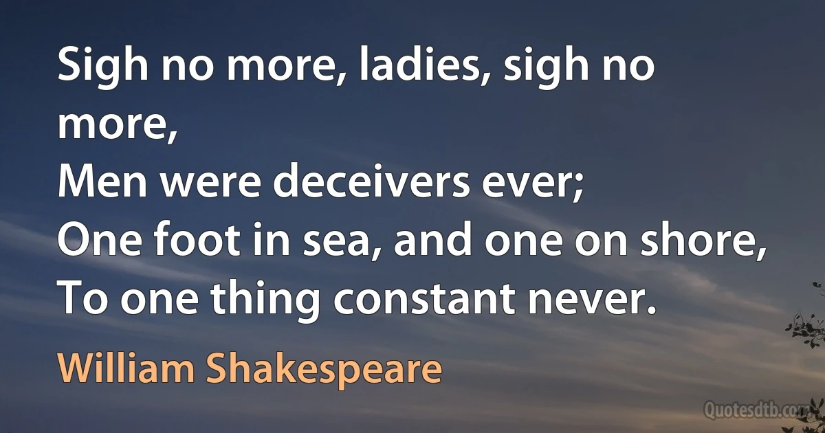 Sigh no more, ladies, sigh no more,
Men were deceivers ever;
One foot in sea, and one on shore,
To one thing constant never. (William Shakespeare)