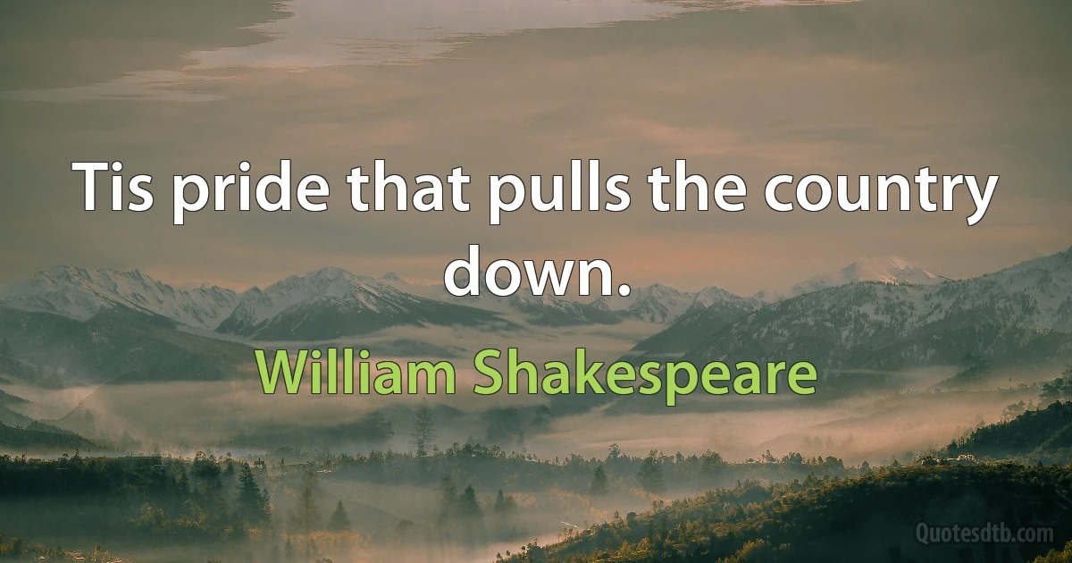 Tis pride that pulls the country down. (William Shakespeare)