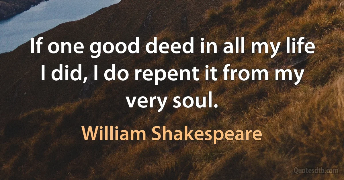 If one good deed in all my life I did, I do repent it from my very soul. (William Shakespeare)