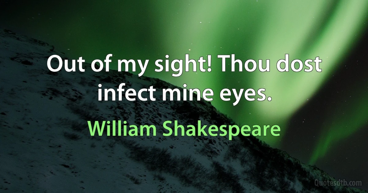 Out of my sight! Thou dost infect mine eyes. (William Shakespeare)