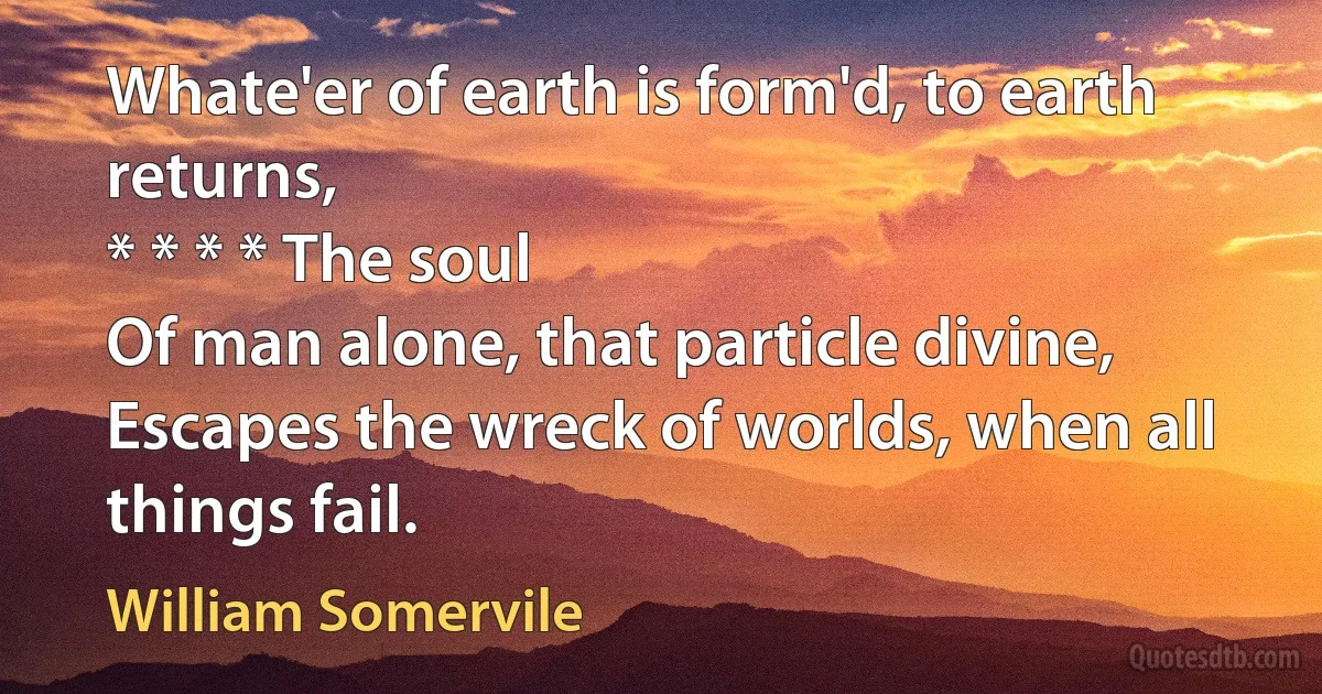 Whate'er of earth is form'd, to earth returns,
* * * * The soul
Of man alone, that particle divine,
Escapes the wreck of worlds, when all things fail. (William Somervile)