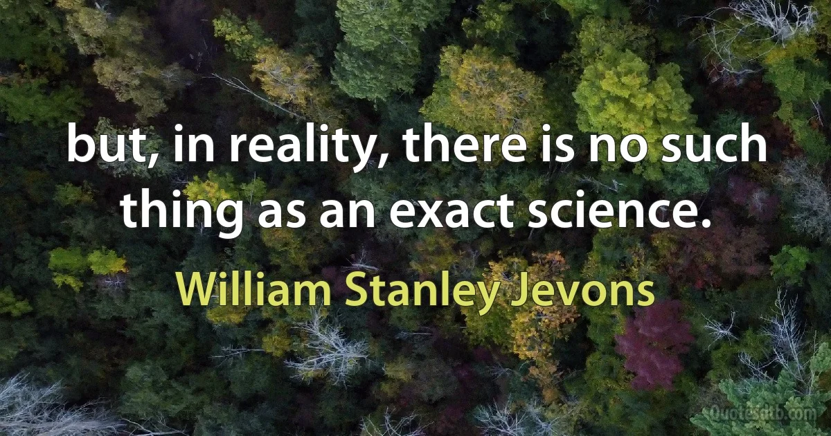 but, in reality, there is no such thing as an exact science. (William Stanley Jevons)