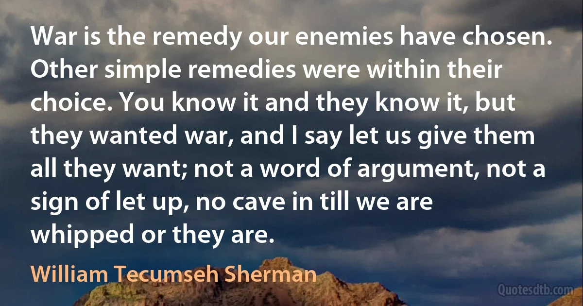 War is the remedy our enemies have chosen. Other simple remedies were within their choice. You know it and they know it, but they wanted war, and I say let us give them all they want; not a word of argument, not a sign of let up, no cave in till we are whipped or they are. (William Tecumseh Sherman)