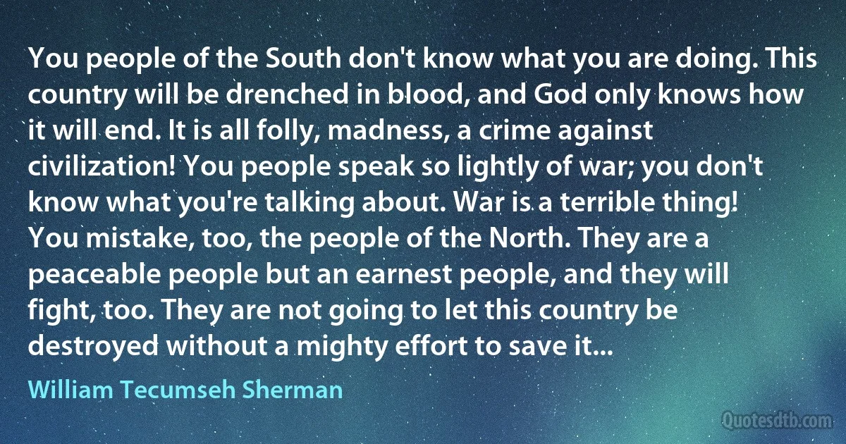 You people of the South don't know what you are doing. This country will be drenched in blood, and God only knows how it will end. It is all folly, madness, a crime against civilization! You people speak so lightly of war; you don't know what you're talking about. War is a terrible thing! You mistake, too, the people of the North. They are a peaceable people but an earnest people, and they will fight, too. They are not going to let this country be destroyed without a mighty effort to save it... (William Tecumseh Sherman)