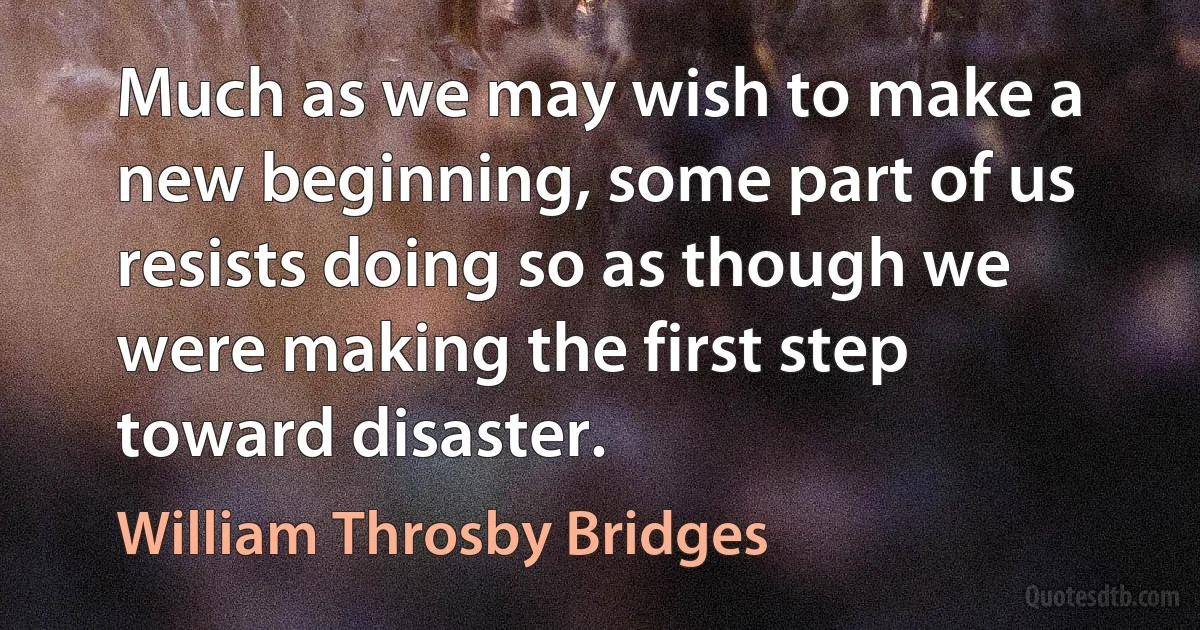 Much as we may wish to make a new beginning, some part of us resists doing so as though we were making the first step toward disaster. (William Throsby Bridges)