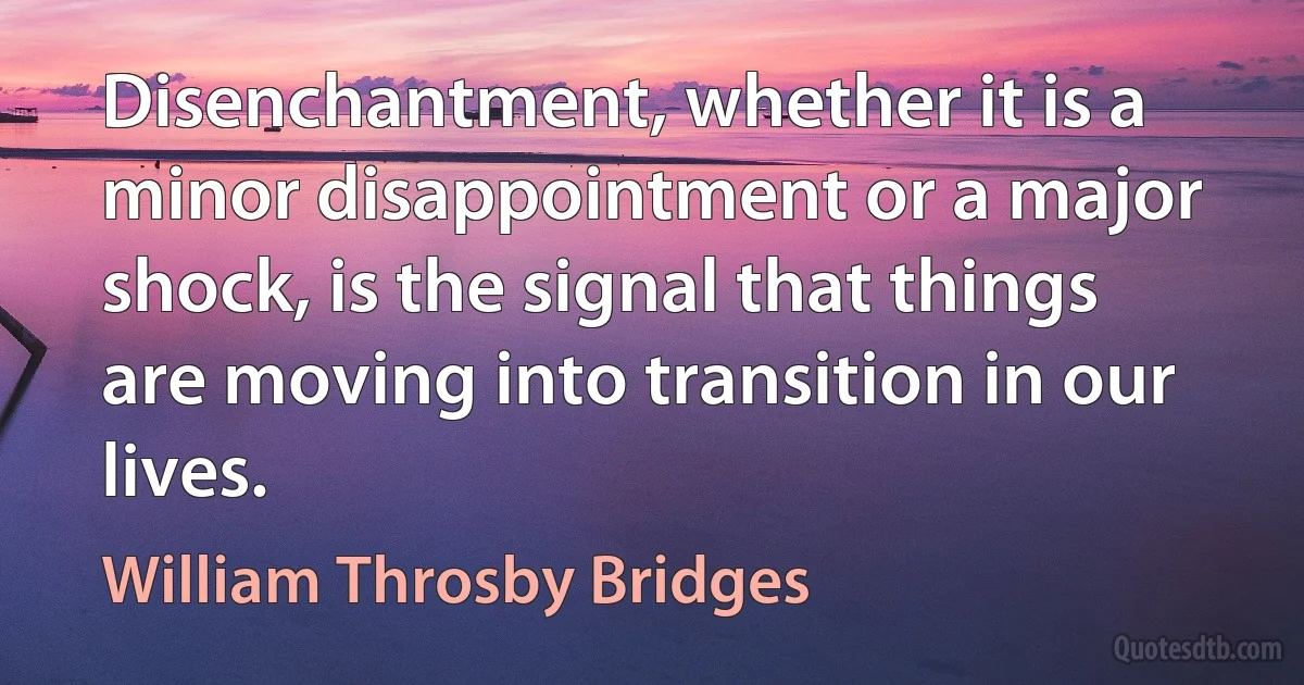 Disenchantment, whether it is a minor disappointment or a major shock, is the signal that things are moving into transition in our lives. (William Throsby Bridges)