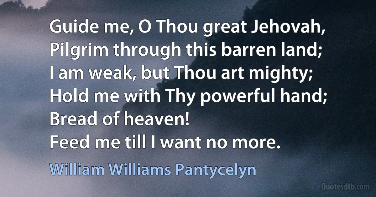 Guide me, O Thou great Jehovah,
Pilgrim through this barren land;
I am weak, but Thou art mighty;
Hold me with Thy powerful hand;
Bread of heaven!
Feed me till I want no more. (William Williams Pantycelyn)