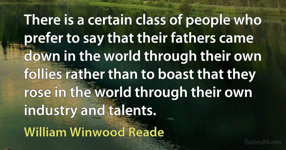 There is a certain class of people who prefer to say that their fathers came down in the world through their own follies rather than to boast that they rose in the world through their own industry and talents. (William Winwood Reade)