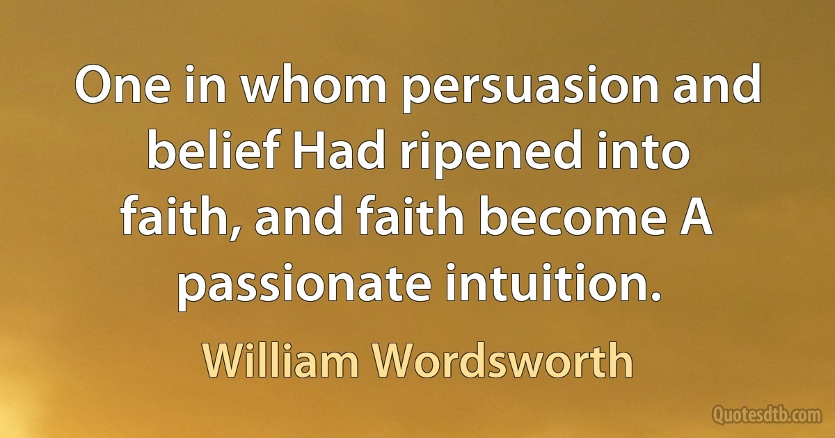 One in whom persuasion and belief Had ripened into faith, and faith become A passionate intuition. (William Wordsworth)