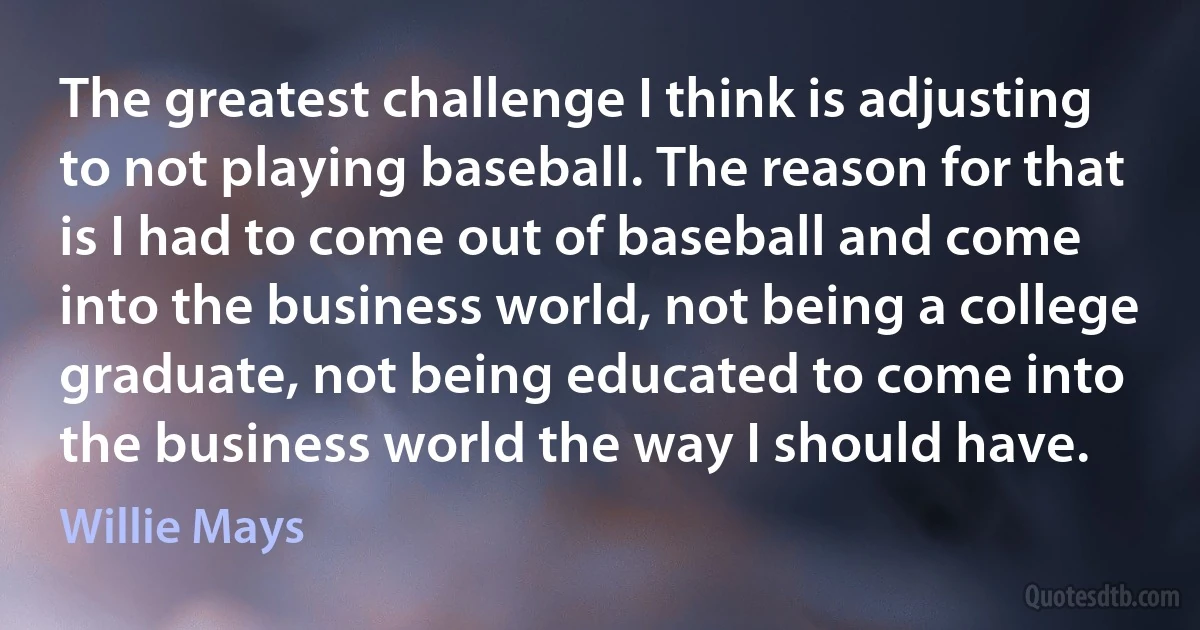 The greatest challenge I think is adjusting to not playing baseball. The reason for that is I had to come out of baseball and come into the business world, not being a college graduate, not being educated to come into the business world the way I should have. (Willie Mays)