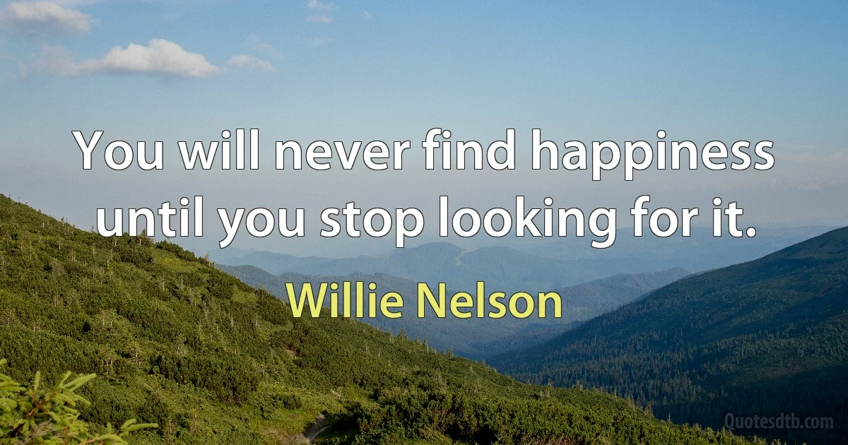 You will never find happiness until you stop looking for it. (Willie Nelson)