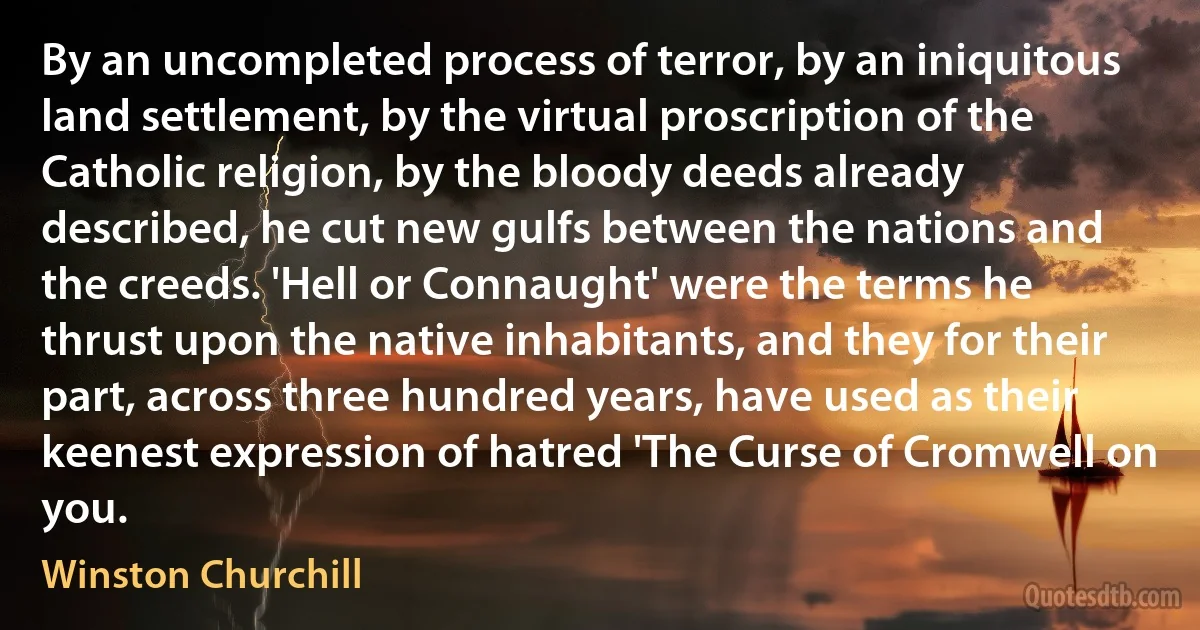 By an uncompleted process of terror, by an iniquitous land settlement, by the virtual proscription of the Catholic religion, by the bloody deeds already described, he cut new gulfs between the nations and the creeds. 'Hell or Connaught' were the terms he thrust upon the native inhabitants, and they for their part, across three hundred years, have used as their keenest expression of hatred 'The Curse of Cromwell on you. (Winston Churchill)